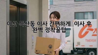아산 득산동 이사, 간편하게! 📦💨 이사 후 완벽 정착꿀팁